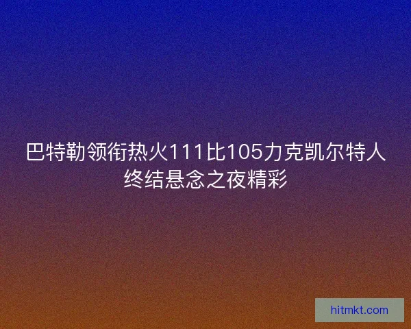 巴特勒领衔热火111比105力克凯尔特人终结悬念之夜精彩