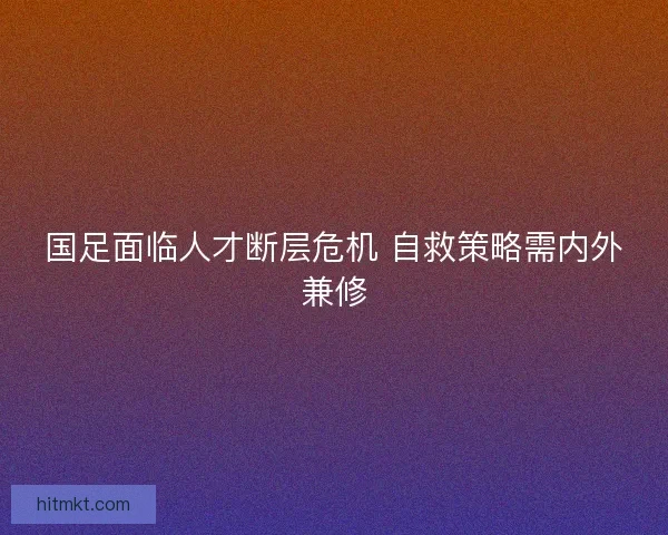 国足面临人才断层危机 自救策略需内外兼修