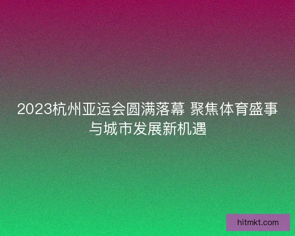 2023杭州亚运会圆满落幕 聚焦体育盛事与城市发展新机遇