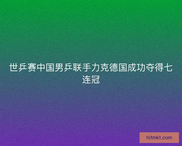 世乒赛中国男乒联手力克德国成功夺得七连冠