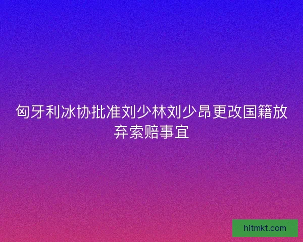 匈牙利冰协批准刘少林刘少昂更改国籍放弃索赔事宜