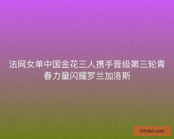 法网女单中国金花三人携手晋级第三轮青春力量闪耀罗兰加洛斯