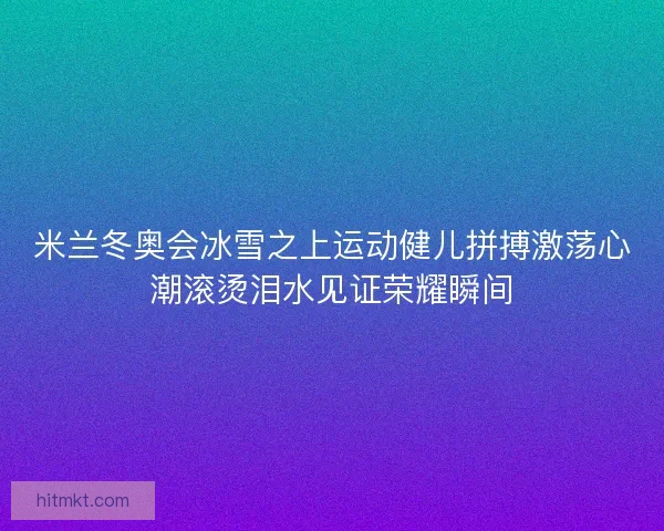米兰冬奥会冰雪之上运动健儿拼搏激荡心潮滚烫泪水见证荣耀瞬间