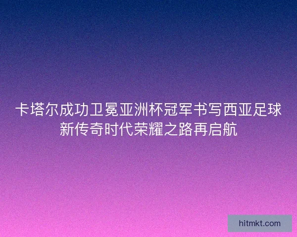 卡塔尔成功卫冕亚洲杯冠军书写西亚足球新传奇时代荣耀之路再启航